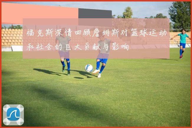 福克斯深情回顾詹姆斯对篮球运动和社会的巨大贡献与影响